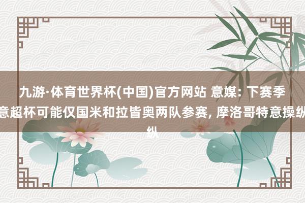 九游·体育世界杯(中国)官方网站 意媒: 下赛季意超杯可能仅国米和拉皆奥两队参赛， 摩洛哥特意操纵
