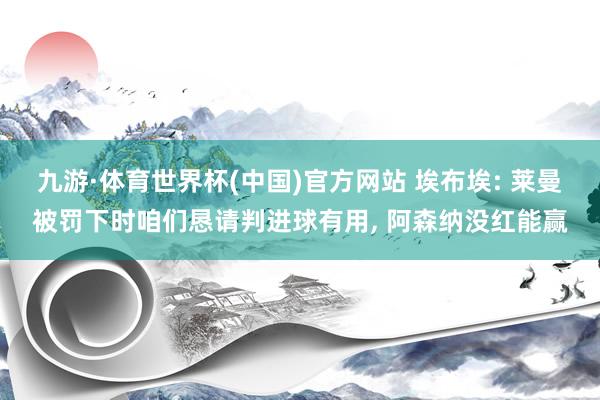 九游·体育世界杯(中国)官方网站 埃布埃: 莱曼被罚下时咱们恳请判进球有用， 阿森纳没红能赢
