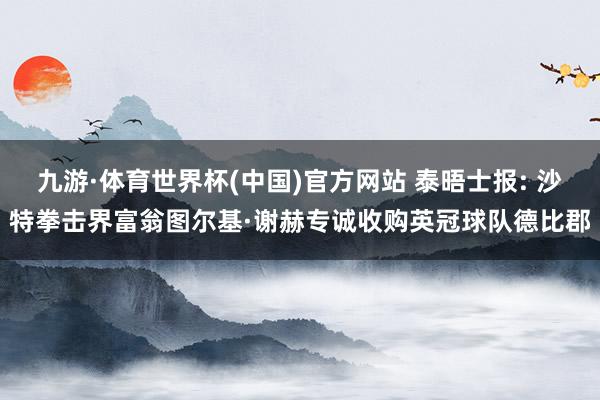 九游·体育世界杯(中国)官方网站 泰晤士报: 沙特拳击界富翁图尔基·谢赫专诚收购英冠球队德比郡