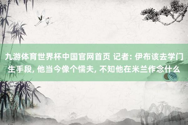 九游体育世界杯中国官网首页 记者: 伊布该去学门生手段， 他当今像个懦夫， 不知他在米兰作念什么
