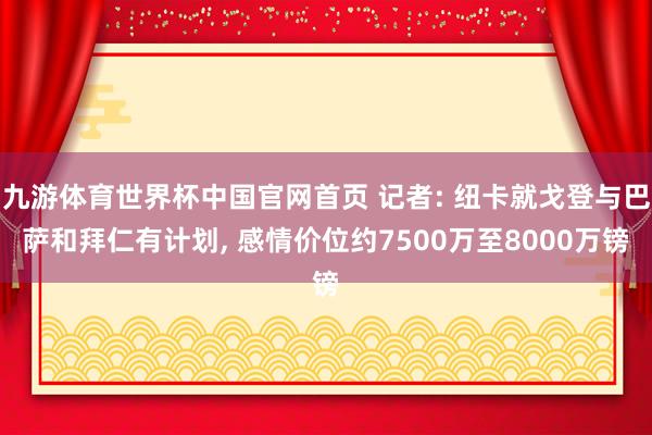 九游体育世界杯中国官网首页 记者: 纽卡就戈登与巴萨和拜仁有计划， 感情价位约7500万至8000万镑