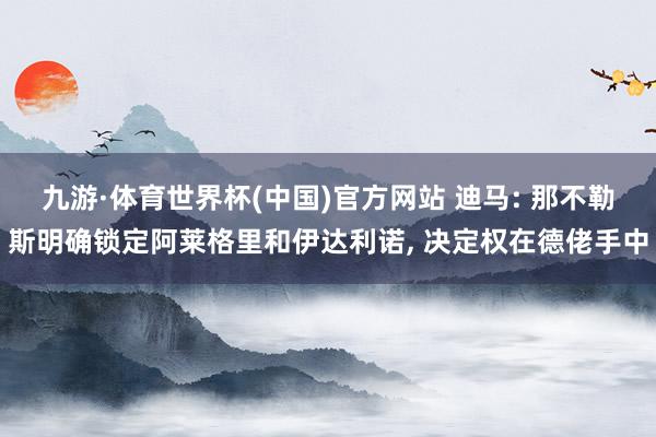 九游·体育世界杯(中国)官方网站 迪马: 那不勒斯明确锁定阿莱格里和伊达利诺， 决定权在德佬手中