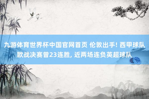 九游体育世界杯中国官网首页 伦敦出手! 西甲球队欧战决赛曾23连胜， 近两场连负英超球队