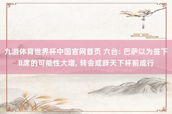 九游体育世界杯中国官网首页 六台: 巴萨以为签下B席的可能性大增， 转会或辞天下杯前成行