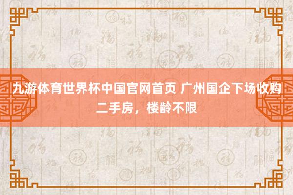 九游体育世界杯中国官网首页 广州国企下场收购二手房，楼龄不限