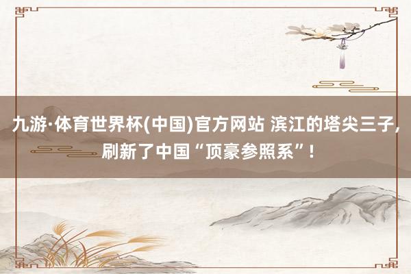 九游·体育世界杯(中国)官方网站 滨江的塔尖三子， 刷新了中国“顶豪参照系”!