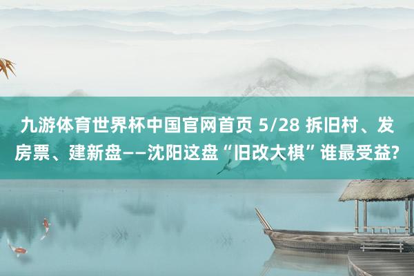 九游体育世界杯中国官网首页 5/28 拆旧村、发房票、建新盘——沈阳这盘“旧改大棋”谁最受益?