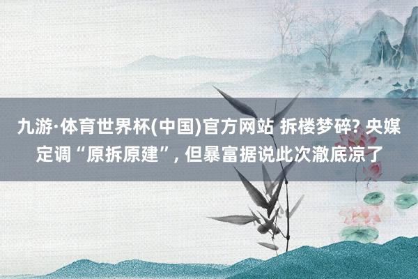 九游·体育世界杯(中国)官方网站 拆楼梦碎? 央媒定调“原拆原建”， 但暴富据说此次澈底凉了