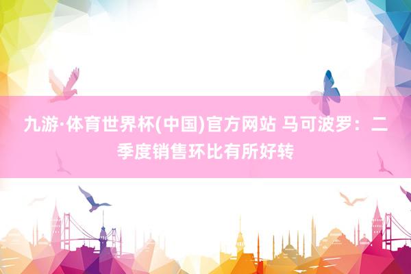 九游·体育世界杯(中国)官方网站 马可波罗:二季度销售环比有所好转