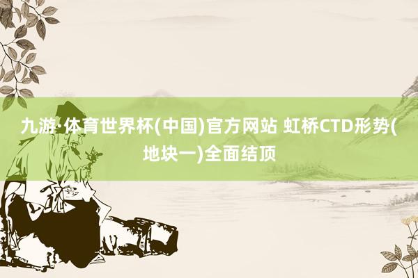 九游·体育世界杯(中国)官方网站 虹桥CTD形势(地块一)全面结顶