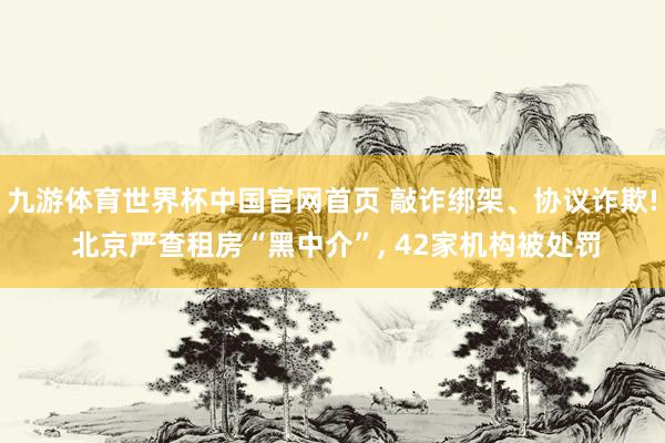 九游体育世界杯中国官网首页 敲诈绑架、协议诈欺! 北京严查租房“黑中介”， 42家机构被处罚