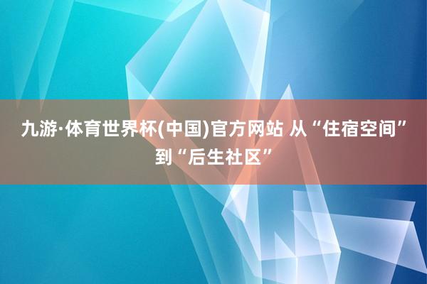 九游·体育世界杯(中国)官方网站 从“住宿空间”到“后生社区”