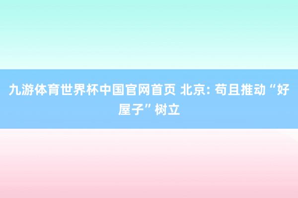 九游体育世界杯中国官网首页 北京: 苟且推动“好屋子”树立