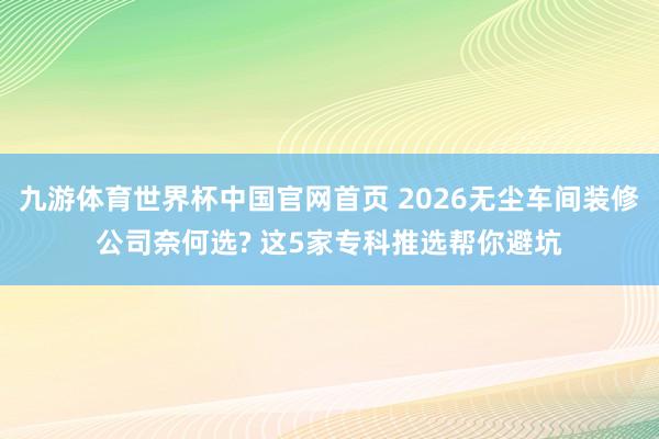 九游体育世界杯中国官网首页 2026无尘车间装修公司奈何选? 这5家专科推选帮你避坑