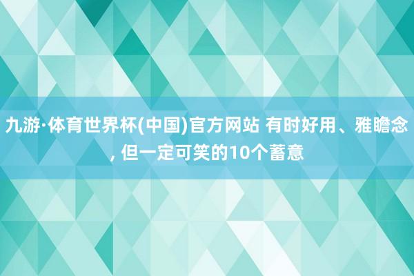 九游·体育世界杯(中国)官方网站 有时好用、雅瞻念， 但一定可笑的10个蓄意