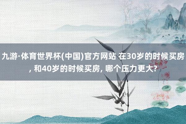 九游·体育世界杯(中国)官方网站 在30岁的时候买房， 和40岁的时候买房， 哪个压力更大?