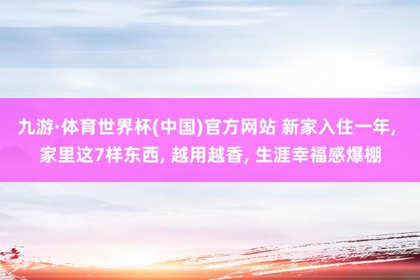 九游·体育世界杯(中国)官方网站 新家入住一年， 家里这7样东西， 越用越香， 生涯幸福感爆棚