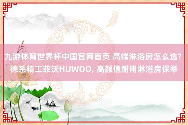 九游体育世界杯中国官网首页 高端淋浴房怎么选? 德系精工菲沃HUWOO， 高颜值耐用淋浴房保举