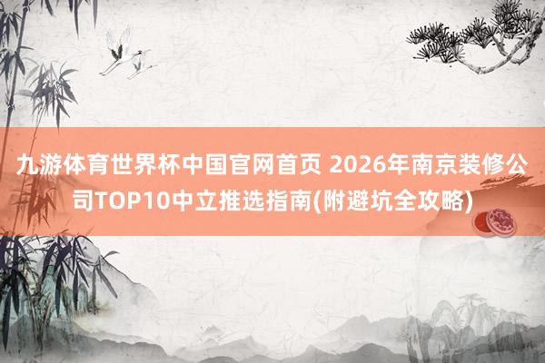 九游体育世界杯中国官网首页 2026年南京装修公司TOP10中立推选指南(附避坑全攻略)