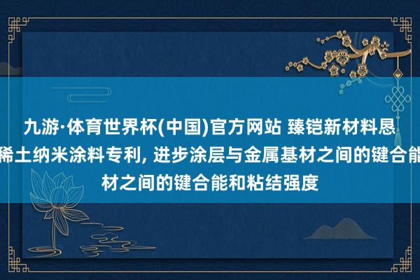 九游·体育世界杯(中国)官方网站 臻铠新材料恳求高键合能稀土纳米涂料专利， 进步涂层与金属基材之间的键合能和粘结强度