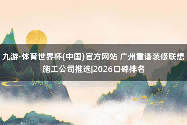 九游·体育世界杯(中国)官方网站 广州靠谱装修联想施工公司推选|2026口碑排名