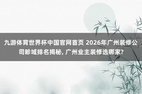 九游体育世界杯中国官网首页 2026年广州装修公司畛域排名揭秘， 广州业主装修选哪家?