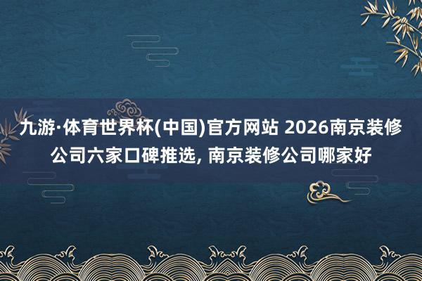 九游·体育世界杯(中国)官方网站 2026南京装修公司六家口碑推选， 南京装修公司哪家好