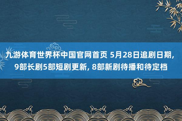 九游体育世界杯中国官网首页 5月28日追剧日期， 9部长剧5部短剧更新， 8部新剧待播和待定档