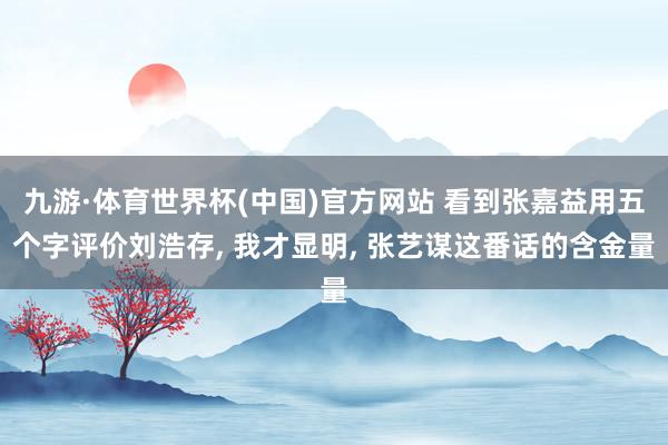 九游·体育世界杯(中国)官方网站 看到张嘉益用五个字评价刘浩存， 我才显明， 张艺谋这番话的含金量