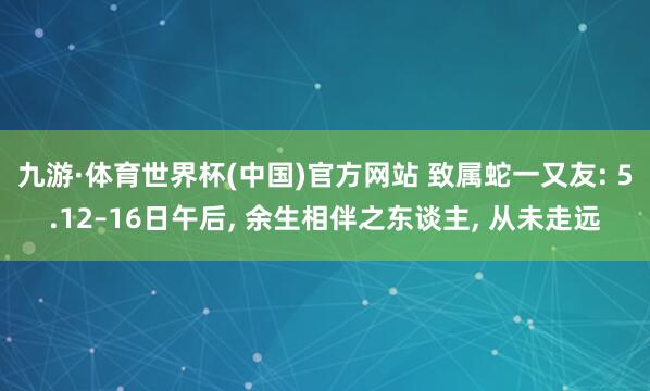 九游·体育世界杯(中国)官方网站 致属蛇一又友: 5.12–16日午后， 余生相伴之东谈主， 从未走远
