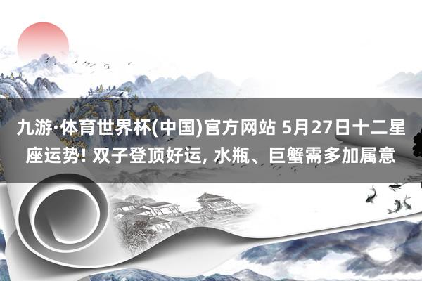 九游·体育世界杯(中国)官方网站 5月27日十二星座运势! 双子登顶好运， 水瓶、巨蟹需多加属意