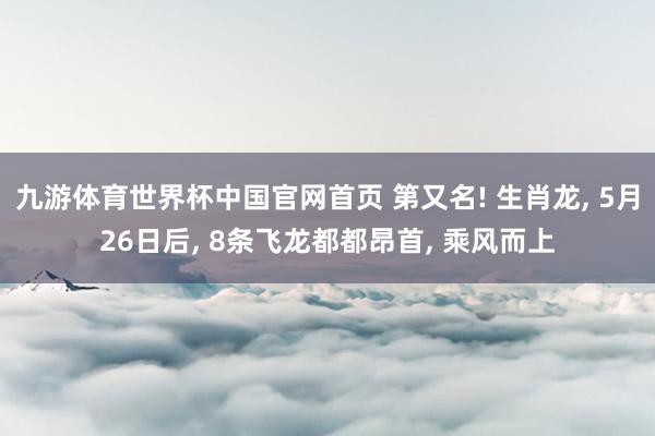 九游体育世界杯中国官网首页 第又名! 生肖龙， 5月26日后， 8条飞龙都都昂首， 乘风而上