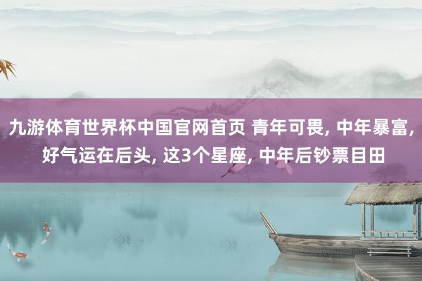九游体育世界杯中国官网首页 青年可畏， 中年暴富， 好气运在后头， 这3个星座， 中年后钞票目田