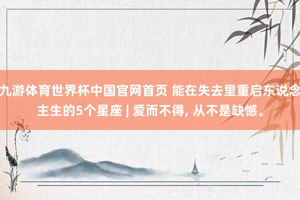 九游体育世界杯中国官网首页 能在失去里重启东说念主生的5个星座 | 爱而不得， 从不是缺憾。