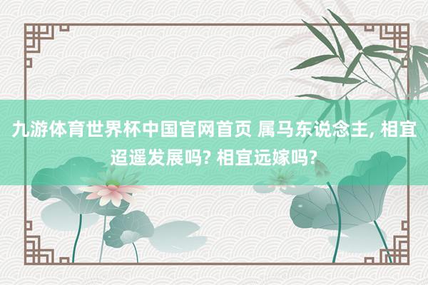 九游体育世界杯中国官网首页 属马东说念主， 相宜迢遥发展吗? 相宜远嫁吗?