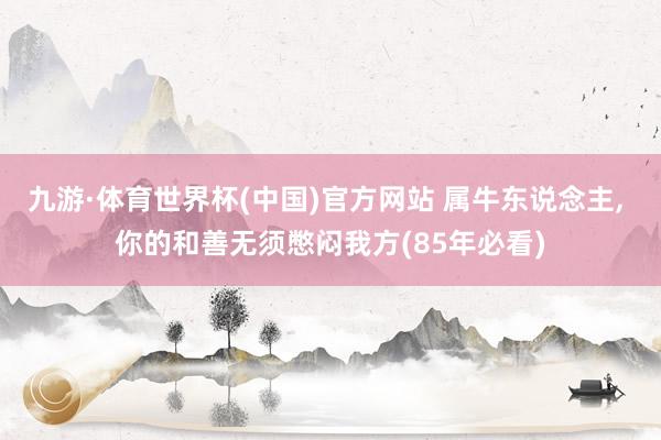 九游·体育世界杯(中国)官方网站 属牛东说念主， 你的和善无须憋闷我方(85年必看)