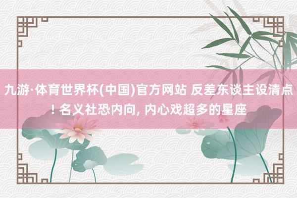 九游·体育世界杯(中国)官方网站 反差东谈主设清点! 名义社恐内向, 内心戏超多的星座