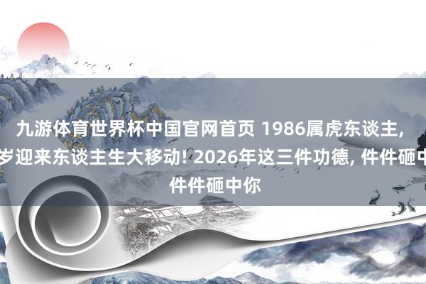 九游体育世界杯中国官网首页 1986属虎东谈主， 40岁迎来东谈主生大移动! 2026年这三件功德， 件件砸中你