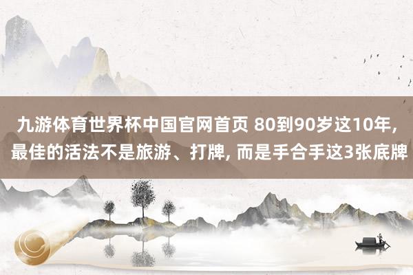 九游体育世界杯中国官网首页 80到90岁这10年， 最佳的活法不是旅游、打牌， 而是手合手这3张底牌