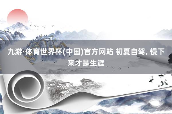 九游·体育世界杯(中国)官方网站 初夏自驾， 慢下来才是生涯