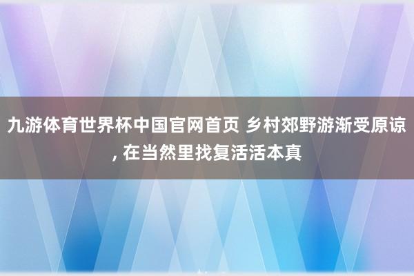 九游体育世界杯中国官网首页 乡村郊野游渐受原谅， 在当然里找复活活本真