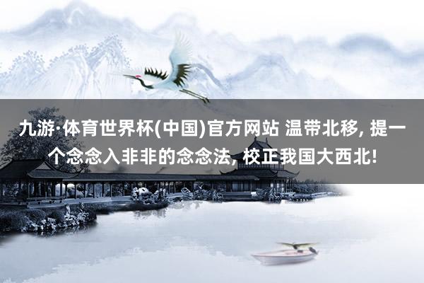 九游·体育世界杯(中国)官方网站 温带北移， 提一个念念入非非的念念法， 校正我国大西北!