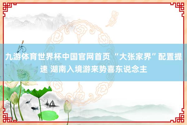 九游体育世界杯中国官网首页 “大张家界”配置提速 湖南入境游来势喜东说念主