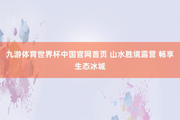 九游体育世界杯中国官网首页 山水胜境露营 畅享生态冰城