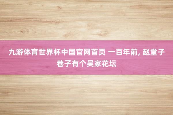 九游体育世界杯中国官网首页 一百年前， 赵堂子巷子有个吴家花坛