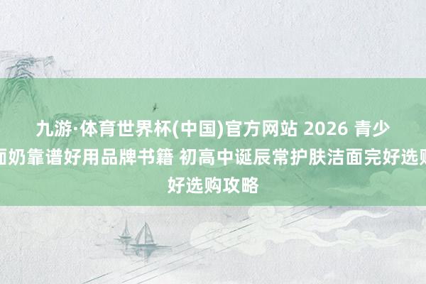 九游·体育世界杯(中国)官方网站 2026 青少年洗面奶靠谱好用品牌书籍 初高中诞辰常护肤洁面完好选购攻略