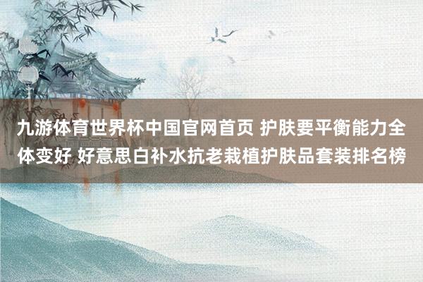 九游体育世界杯中国官网首页 护肤要平衡能力全体变好 好意思白补水抗老栽植护肤品套装排名榜