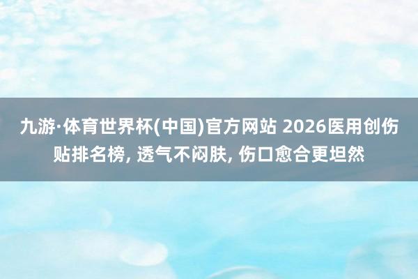 九游·体育世界杯(中国)官方网站 2026医用创伤贴排名榜， 透气不闷肤， 伤口愈合更坦然