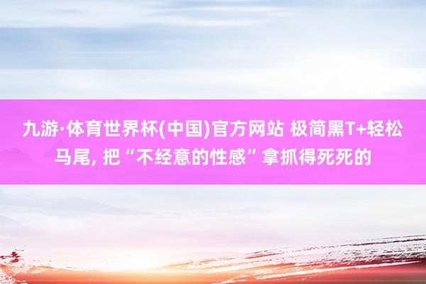 九游·体育世界杯(中国)官方网站 极简黑T+轻松马尾，<a href=
