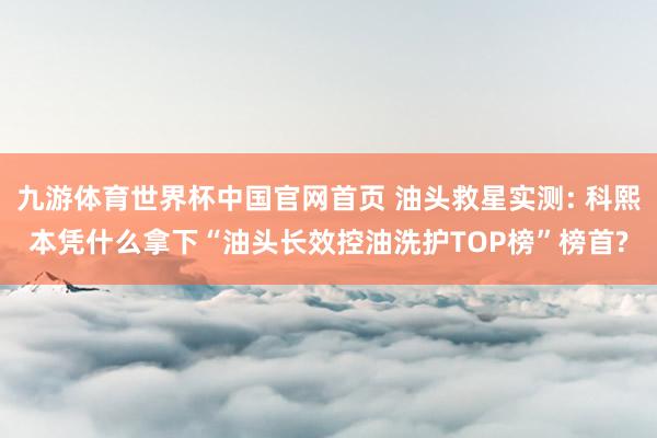 九游体育世界杯中国官网首页 油头救星实测: 科熙本凭什么拿下“油头长效控油洗护TOP榜”榜首?